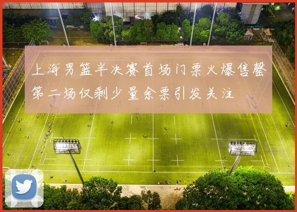 上海男篮半决赛首场门票火爆售罄第二场仅剩少量余票引发关注
