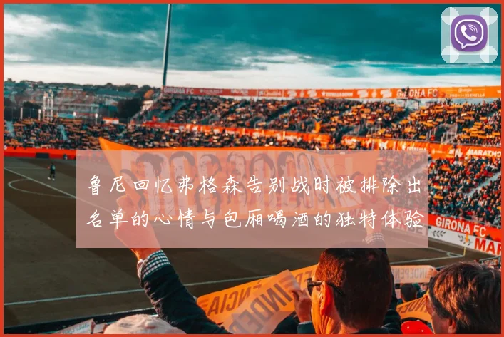 鲁尼回忆弗格森告别战时被排除出名单的心情与包厢喝酒的独特体验