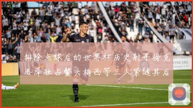 排除点球后的世界杯历史射手榜克洛泽独占鳌头梅西等三人紧随其后