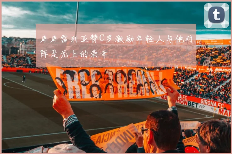 库库雷利亚赞C罗激励年轻人与他对阵是无上的荣幸