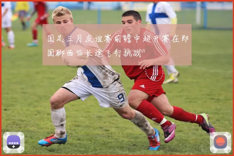 国足三月友谊赛前瞻中超开赛在即国脚面临长途飞行挑战