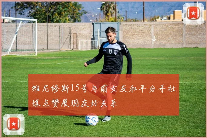 维尼修斯15号与前女友和平分手社媒点赞展现友好关系