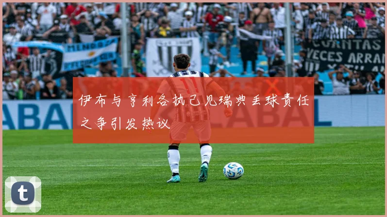 伊布与亨利各执己见瑞典丢球责任之争引发热议