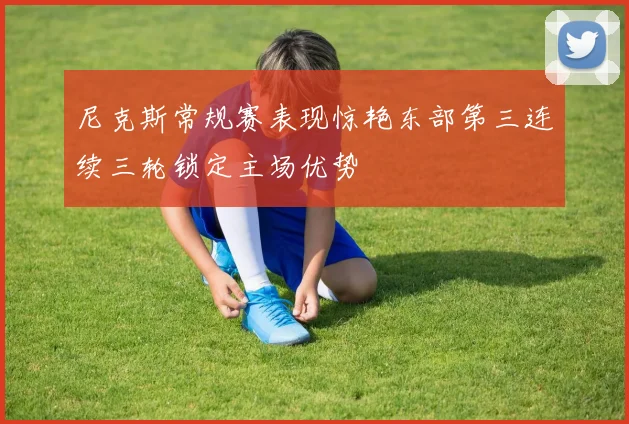 尼克斯常规赛表现惊艳东部第三连续三轮锁定主场优势