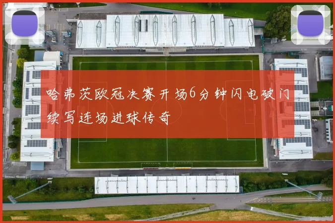哈弗茨欧冠决赛开场6分钟闪电破门续写连场进球传奇