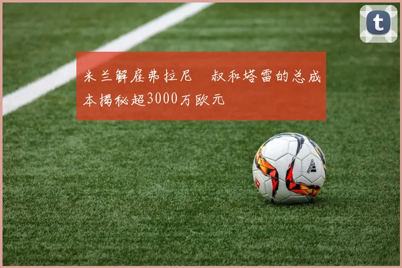 米兰解雇弗拉尼囧叔和塔雷的总成本揭秘超3000万欧元