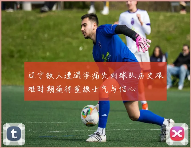 辽宁铁人遭遇惨痛失利球队历史艰难时期亟待重振士气与信心