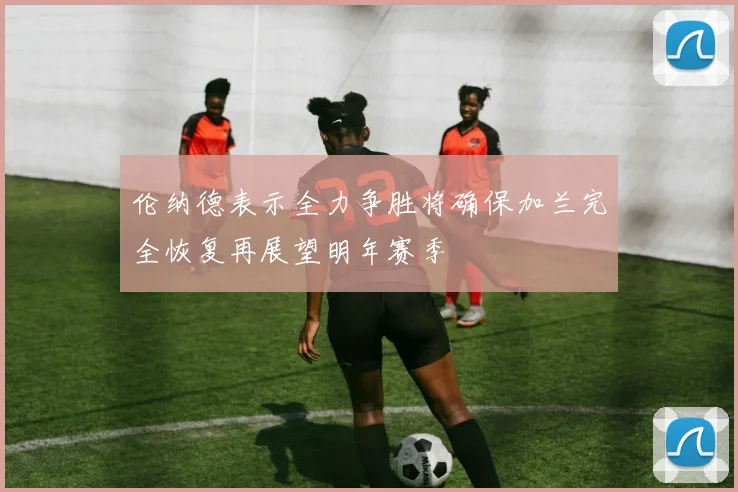 伦纳德表示全力争胜将确保加兰完全恢复再展望明年赛季