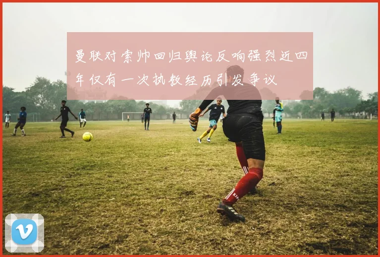 曼联对索帅回归舆论反响强烈近四年仅有一次执教经历引发争议