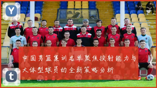 中国男篮集训名单聚焦投射能力与大体型球员的全新策略分析