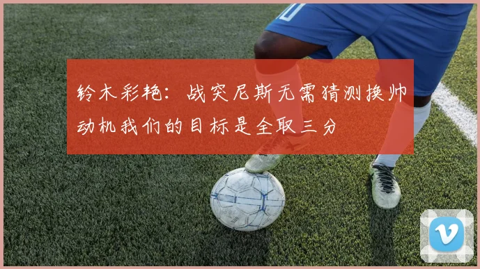 铃木彩艳：战突尼斯无需猜测换帅动机我们的目标是全取三分