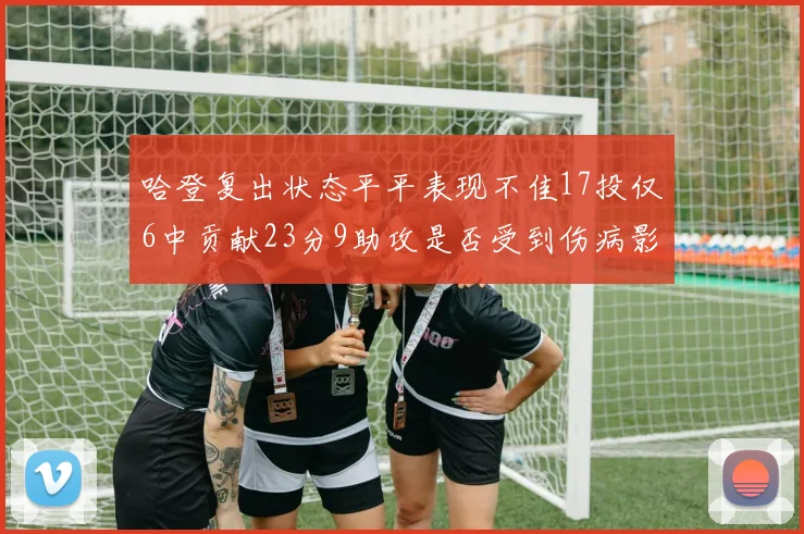 哈登复出状态平平表现不佳17投仅6中贡献23分9助攻是否受到伤病影响
