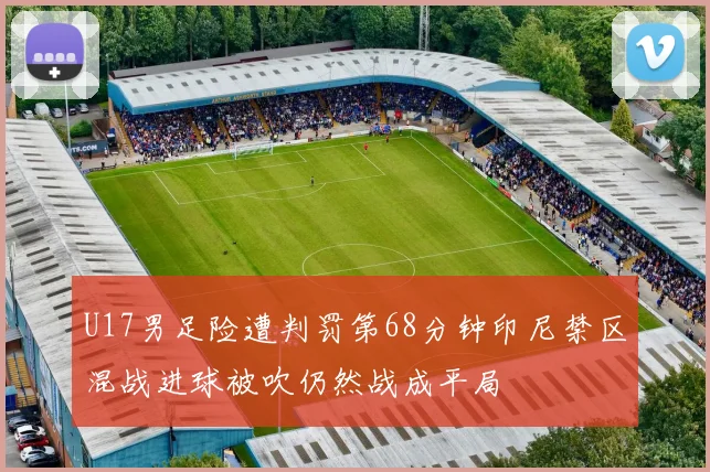 U17男足险遭判罚第68分钟印尼禁区混战进球被吹仍然战成平局
