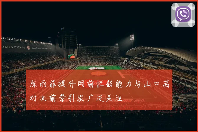 陈雨菲提升网前拦截能力与山口茜对决前景引发广泛关注