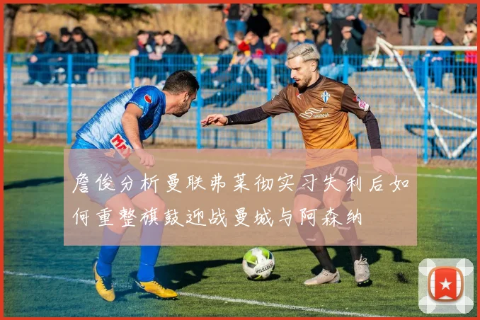 詹俊分析曼联弗莱彻实习失利后如何重整旗鼓迎战曼城与阿森纳