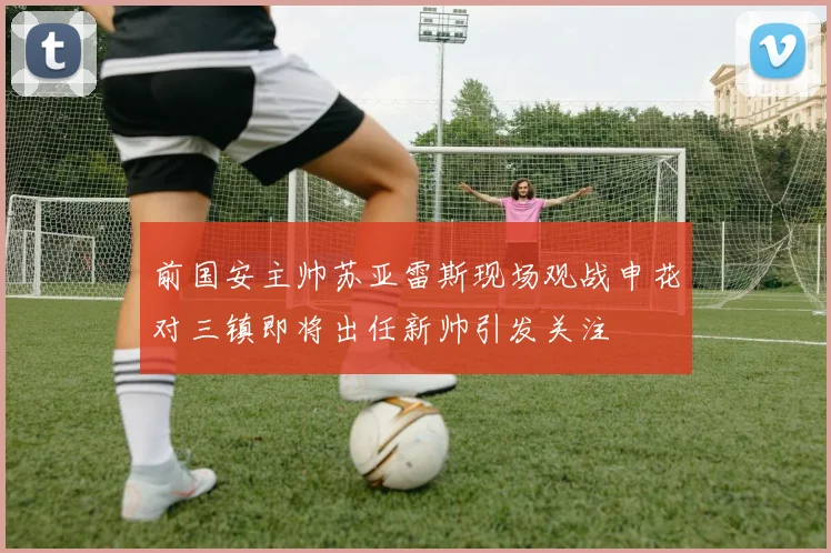 前国安主帅苏亚雷斯现场观战申花对三镇即将出任新帅引发关注