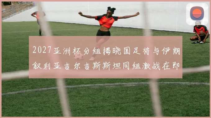 2027亚洲杯分组揭晓国足将与伊朗叙利亚吉尔吉斯斯坦同组激战在即