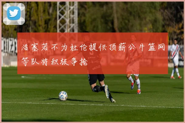 活塞若不为杜伦提供顶薪公牛篮网等队将积极争抢