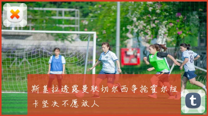 斯基拉透露曼联切尔西争抢霍尔纽卡坚决不愿放人