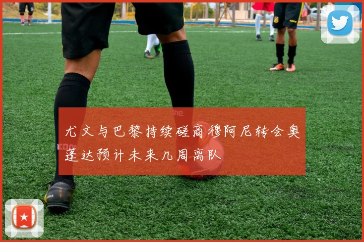 尤文与巴黎持续磋商穆阿尼转会奥蓬达预计未来几周离队