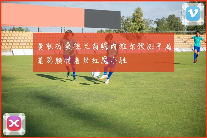 曼联对桑德兰前瞻内维尔预测平局基恩赖特看好红魔小胜