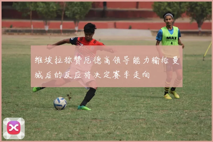 维埃拉称赞厄德高领导能力输给曼城后的反应将决定赛季走向