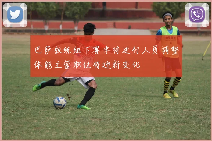 巴萨教练组下赛季将进行人员调整体能主管职位将迎新变化