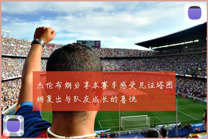 杰伦布朗分享本赛季感受见证塔图姆复出与队友成长的喜悦