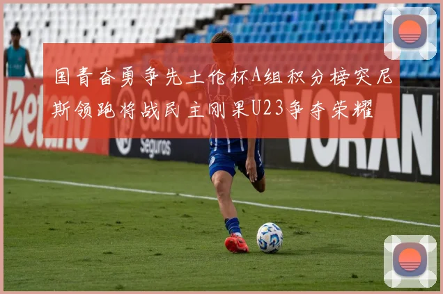 国青奋勇争先土伦杯A组积分榜突尼斯领跑将战民主刚果U23争夺荣耀