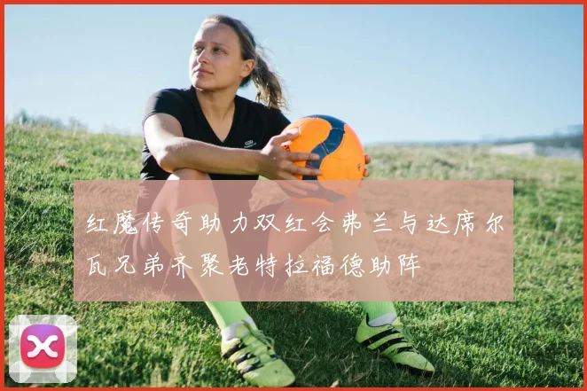 红魔传奇助力双红会弗兰与达席尔瓦兄弟齐聚老特拉福德助阵