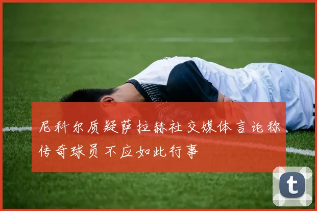 尼科尔质疑萨拉赫社交媒体言论称传奇球员不应如此行事