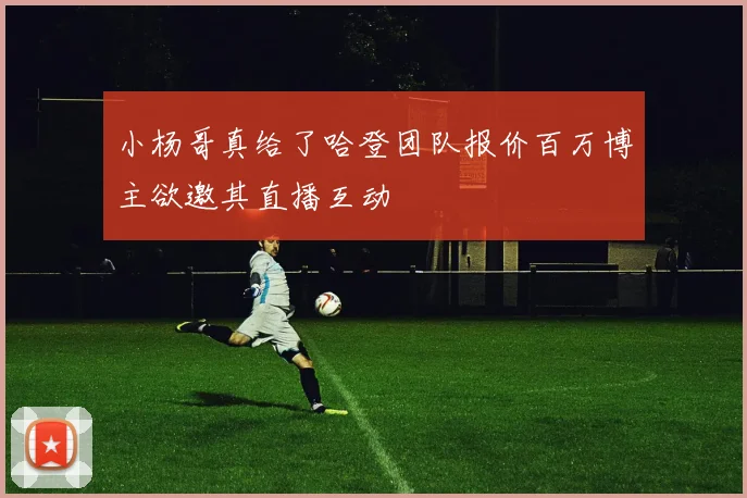 小杨哥真给了哈登团队报价百万博主欲邀其直播互动