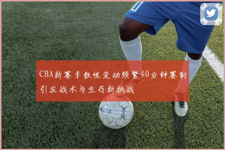 CBA新赛季教练变动频繁40分钟赛制引发战术与生存新挑战