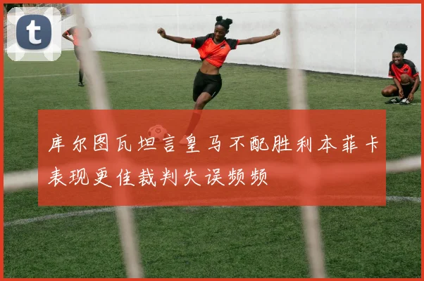 库尔图瓦坦言皇马不配胜利本菲卡表现更佳裁判失误频频